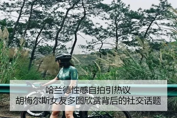 哈兰德性感自拍引热议 胡梅尔斯女友多图欣赏背后的社交话题